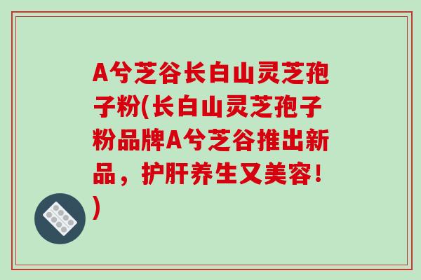 A兮芝谷长白山灵芝孢子粉(长白山灵芝孢子粉品牌A兮芝谷推出新品,护肝养生又美容!)-第1张图片-破壁灵芝孢子粉研究指南 A兮芝谷长白山灵芝孢子粉(长白山灵芝孢子粉品牌A兮芝谷推出新品,护肝养生又美容!)-第1张图片-破壁灵芝孢子粉研究指南