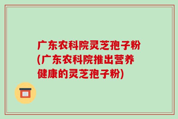 广东农科院灵芝孢子粉(广东农科院推出营养健康的灵芝孢子粉)-第1张图片-破壁灵芝孢子粉研究指南 广东农科院灵芝孢子粉(广东农科院推出营养健康的灵芝孢子粉)-第1张图片-破壁灵芝孢子粉研究指南