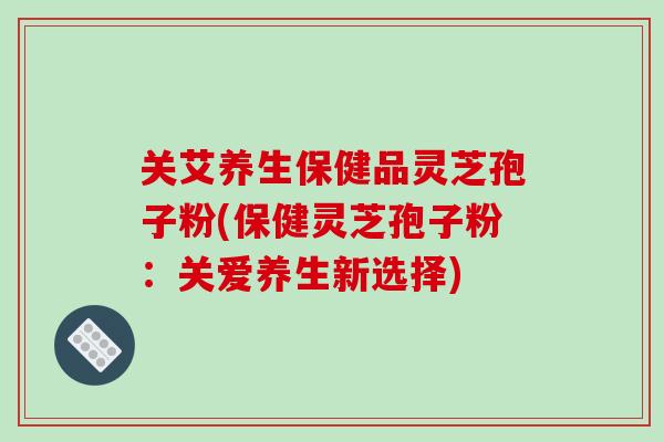 关艾养生保健品灵芝孢子粉(保健灵芝孢子粉:关爱养生新选择)-第1张图片-破壁灵芝孢子粉研究指南 关艾养生保健品灵芝孢子粉(保健灵芝孢子粉:关爱养生新选择)-第1张图片-破壁灵芝孢子粉研究指南