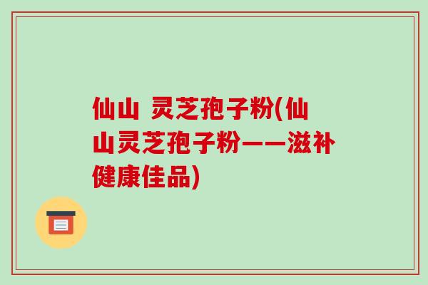 仙山 灵芝孢子粉(仙山灵芝孢子粉——滋补健康佳品)-第1张图片-破壁灵芝孢子粉研究指南 仙山 灵芝孢子粉(仙山灵芝孢子粉——滋补健康佳品)-第1张图片-破壁灵芝孢子粉研究指南