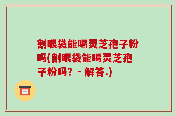 割眼袋能喝灵芝孢子粉吗(割眼袋能喝灵芝孢子粉吗?- 解答.)-第1张图片-破壁灵芝孢子粉研究指南 割眼袋能喝灵芝孢子粉吗(割眼袋能喝灵芝孢子粉吗?- 解答.)-第1张图片-破壁灵芝孢子粉研究指南