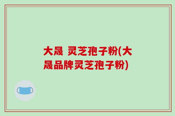 大晟 灵芝孢子粉(大晟品牌灵芝孢子粉)-第1张图片-破壁灵芝孢子粉研究指南 大晟 灵芝孢子粉(大晟品牌灵芝孢子粉)-第1张图片-破壁灵芝孢子粉研究指南