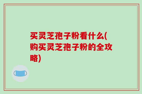 买灵芝孢子粉看什么(购买灵芝孢子粉的全攻略)-第1张图片-破壁灵芝孢子粉研究指南