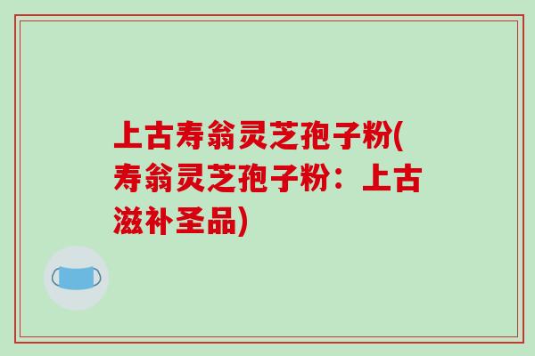 上古寿翁灵芝孢子粉(寿翁灵芝孢子粉：上古滋补圣品)-第1张图片-破壁灵芝孢子粉研究指南