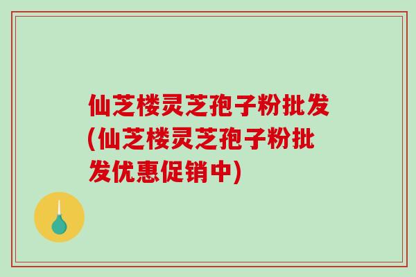 仙芝楼灵芝孢子粉批发(仙芝楼灵芝孢子粉批发优惠促销中)-第1张图片-破壁灵芝孢子粉研究指南