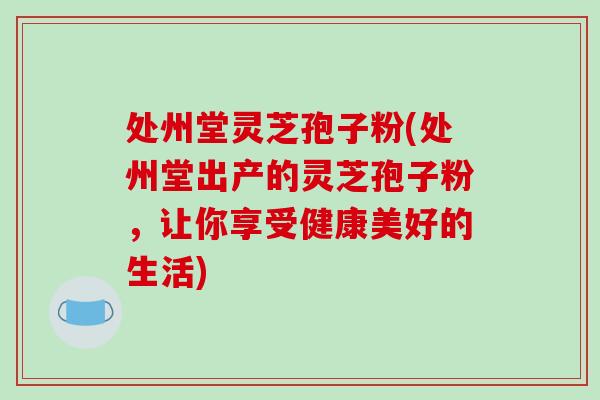 处州堂灵芝孢子粉(处州堂出产的灵芝孢子粉，让你享受健康美好的生活)-第1张图片-破壁灵芝孢子粉研究指南