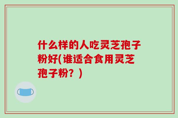 什么样的人吃灵芝孢子粉好(谁适合食用灵芝孢子粉?)-第1张图片-破壁灵芝孢子粉研究指南 什么样的人吃灵芝孢子粉好(谁适合食用灵芝孢子粉?)-第1张图片-破壁灵芝孢子粉研究指南