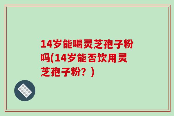 14岁能喝灵芝孢子粉吗(14岁能否饮用灵芝孢子粉？)-第1张图片-破壁灵芝孢子粉研究指南