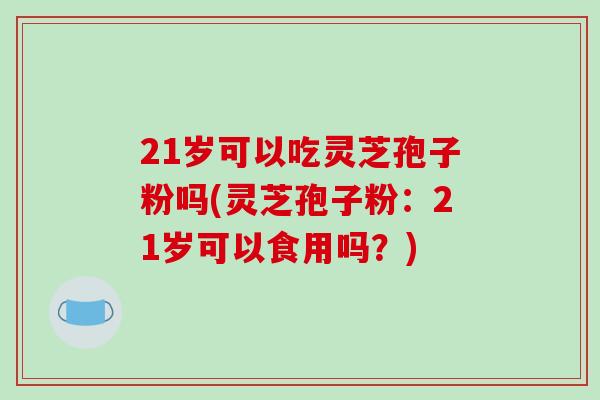 21岁可以吃灵芝孢子粉吗(灵芝孢子粉:21岁可以食用吗?)-第1张图片-破壁灵芝孢子粉研究指南 21岁可以吃灵芝孢子粉吗(灵芝孢子粉:21岁可以食用吗?)-第1张图片-破壁灵芝孢子粉研究指南