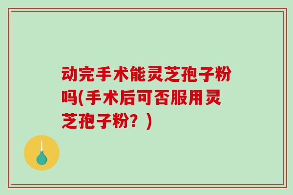 动完手术能灵芝孢子粉吗(手术后可否服用灵芝孢子粉?)-第1张图片-破壁灵芝孢子粉研究指南 动完手术能灵芝孢子粉吗(手术后可否服用灵芝孢子粉?)-第1张图片-破壁灵芝孢子粉研究指南