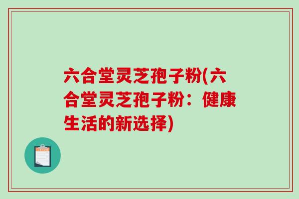 六合堂灵芝孢子粉(六合堂灵芝孢子粉:健康生活的新选择)-第1张图片-破壁灵芝孢子粉研究指南 六合堂灵芝孢子粉(六合堂灵芝孢子粉:健康生活的新选择)-第1张图片-破壁灵芝孢子粉研究指南