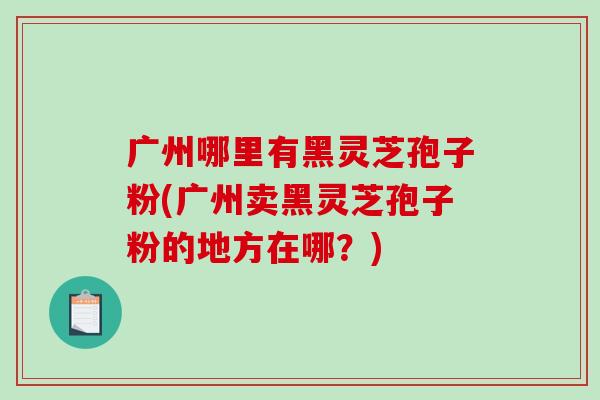 广州哪里有黑灵芝孢子粉(广州卖黑灵芝孢子粉的地方在哪?)-第1张图片-破壁灵芝孢子粉研究指南 广州哪里有黑灵芝孢子粉(广州卖黑灵芝孢子粉的地方在哪?)-第1张图片-破壁灵芝孢子粉研究指南