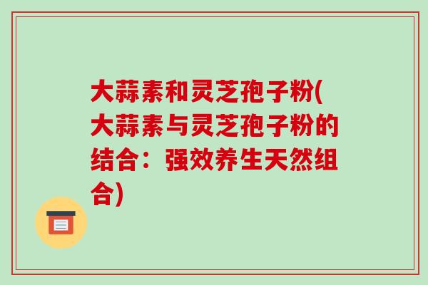 大蒜素和灵芝孢子粉(大蒜素与灵芝孢子粉的结合:强效养生天然组合)-第1张图片-破壁灵芝孢子粉研究指南 大蒜素和灵芝孢子粉(大蒜素与灵芝孢子粉的结合:强效养生天然组合)-第1张图片-破壁灵芝孢子粉研究指南