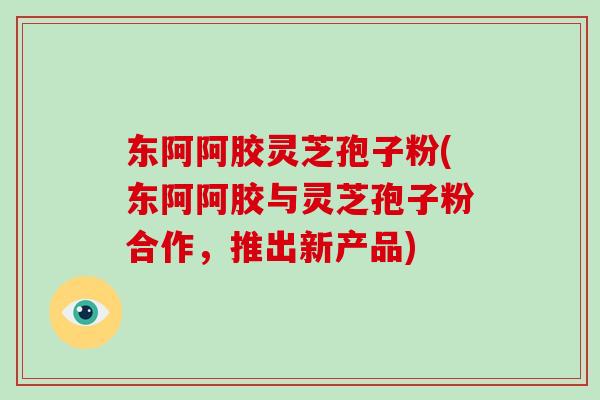 东阿阿胶灵芝孢子粉(东阿阿胶与灵芝孢子粉合作,推出新产品)-第1张图片-破壁灵芝孢子粉研究指南 东阿阿胶灵芝孢子粉(东阿阿胶与灵芝孢子粉合作,推出新产品)-第1张图片-破壁灵芝孢子粉研究指南