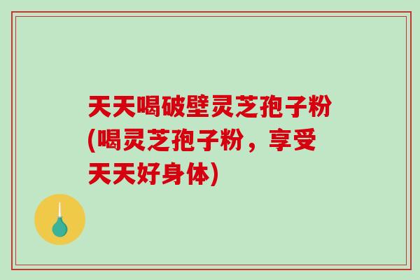 天天喝破壁灵芝孢子粉(喝灵芝孢子粉,享受天天好身体)-第1张图片-破壁灵芝孢子粉研究指南 天天喝破壁灵芝孢子粉(喝灵芝孢子粉,享受天天好身体)-第1张图片-破壁灵芝孢子粉研究指南