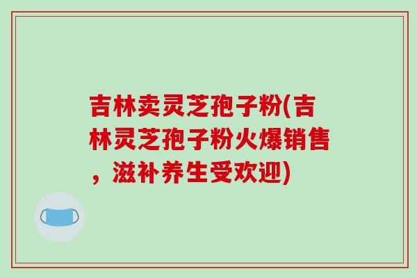 吉林卖灵芝孢子粉(吉林灵芝孢子粉火爆销售，滋补养生受欢迎)-第1张图片-破壁灵芝孢子粉研究指南