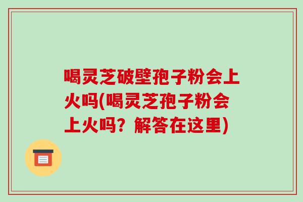 喝灵芝破壁孢子粉会上火吗(喝灵芝孢子粉会上火吗?解答在这里)-第1张图片-破壁灵芝孢子粉研究指南 喝灵芝破壁孢子粉会上火吗(喝灵芝孢子粉会上火吗?解答在这里)-第1张图片-破壁灵芝孢子粉研究指南