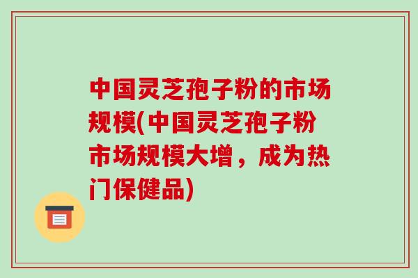 中国灵芝孢子粉的市场规模(中国灵芝孢子粉市场规模大增,成为热门保健品)-第1张图片-破壁灵芝孢子粉研究指南 中国灵芝孢子粉的市场规模(中国灵芝孢子粉市场规模大增,成为热门保健品)-第1张图片-破壁灵芝孢子粉研究指南
