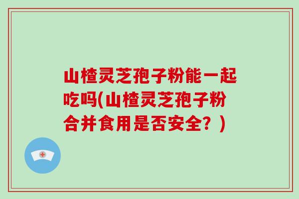 山楂灵芝孢子粉能一起吃吗(山楂灵芝孢子粉合并食用是否安全?)-第1张图片-破壁灵芝孢子粉研究指南 山楂灵芝孢子粉能一起吃吗(山楂灵芝孢子粉合并食用是否安全?)-第1张图片-破壁灵芝孢子粉研究指南