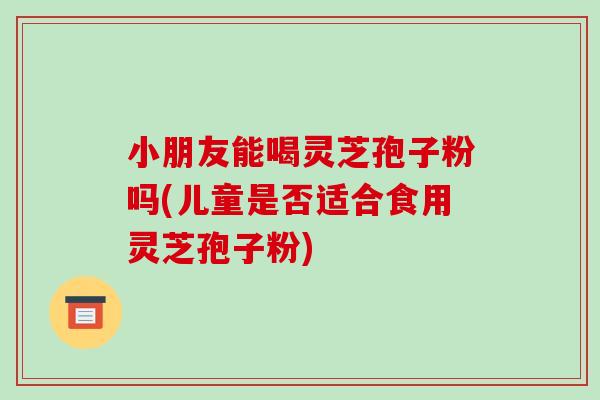小朋友能喝灵芝孢子粉吗(儿童是否适合食用灵芝孢子粉)-第1张图片-破壁灵芝孢子粉研究指南