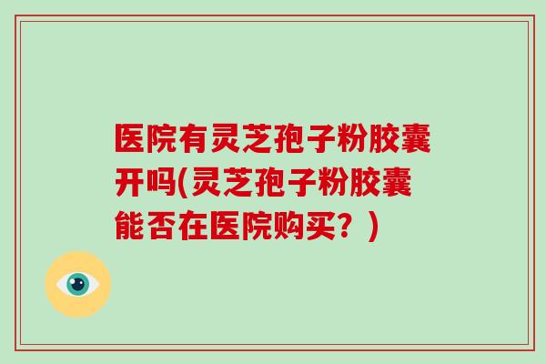 医院有灵芝孢子粉胶囊开吗(灵芝孢子粉胶囊能否在医院购买?)-第1张图片-破壁灵芝孢子粉研究指南 医院有灵芝孢子粉胶囊开吗(灵芝孢子粉胶囊能否在医院购买?)-第1张图片-破壁灵芝孢子粉研究指南