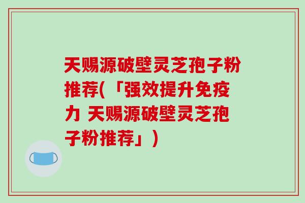 天赐源破壁灵芝孢子粉推荐(「强效提升免疫力 天赐源破壁灵芝孢子粉推荐」)-第1张图片-破壁灵芝孢子粉研究指南