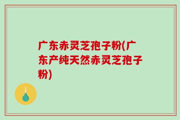 广东赤灵芝孢子粉(广东产纯天然赤灵芝孢子粉)-第1张图片-破壁灵芝孢子粉研究指南