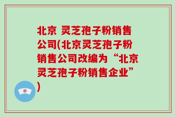 北京 灵芝孢子粉销售公司(北京灵芝孢子粉销售公司改编为“北京灵芝孢子粉销售企业”)-第1张图片-破壁灵芝孢子粉研究指南