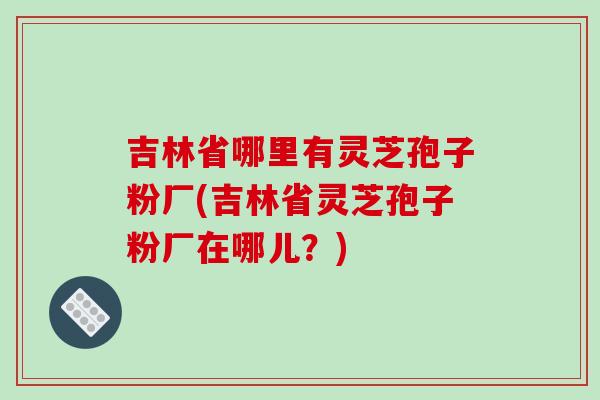 吉林省哪里有灵芝孢子粉厂(吉林省灵芝孢子粉厂在哪儿？)-第1张图片-破壁灵芝孢子粉研究指南