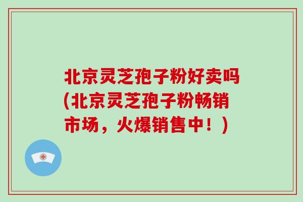 北京灵芝孢子粉好卖吗(北京灵芝孢子粉畅销市场，火爆销售中！)-第1张图片-破壁灵芝孢子粉研究指南