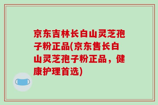 京东吉林长白山灵芝孢子粉正品(京东售长白山灵芝孢子粉正品,健康护理首选)-第1张图片-破壁灵芝孢子粉研究指南 京东吉林长白山灵芝孢子粉正品(京东售长白山灵芝孢子粉正品,健康护理首选)-第1张图片-破壁灵芝孢子粉研究指南