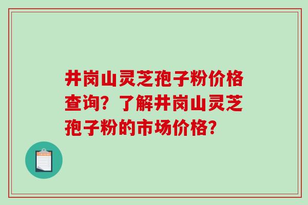 井岗山灵芝孢子粉价格查询？了解井岗山灵芝孢子粉的市场价格？-第1张图片-破壁灵芝孢子粉研究指南