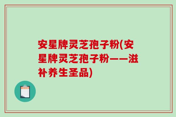安星牌灵芝孢子粉(安星牌灵芝孢子粉——滋补养生圣品)-第1张图片-破壁灵芝孢子粉研究指南 安星牌灵芝孢子粉(安星牌灵芝孢子粉——滋补养生圣品)-第1张图片-破壁灵芝孢子粉研究指南