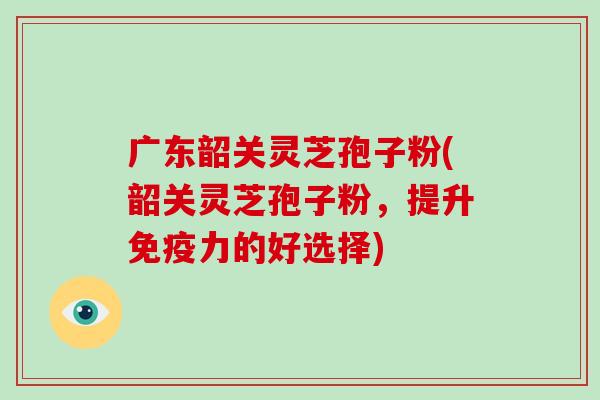 广东韶关灵芝孢子粉(韶关灵芝孢子粉,提升免疫力的好选择)-第1张图片-破壁灵芝孢子粉研究指南 广东韶关灵芝孢子粉(韶关灵芝孢子粉,提升免疫力的好选择)-第1张图片-破壁灵芝孢子粉研究指南