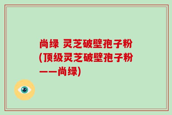 尚绿 灵芝破壁孢子粉(顶级灵芝破壁孢子粉——尚绿)-第1张图片-破壁灵芝孢子粉研究指南