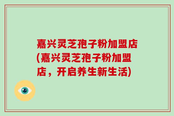 嘉兴灵芝孢子粉加盟店(嘉兴灵芝孢子粉加盟店,开启养生新生活)-第1张图片-破壁灵芝孢子粉研究指南 嘉兴灵芝孢子粉加盟店(嘉兴灵芝孢子粉加盟店,开启养生新生活)-第1张图片-破壁灵芝孢子粉研究指南