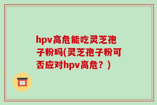 hpv高危能吃灵芝孢子粉吗(灵芝孢子粉可否应对hpv高危?)-第1张图片-破壁灵芝孢子粉研究指南 hpv高危能吃灵芝孢子粉吗(灵芝孢子粉可否应对hpv高危?)-第1张图片-破壁灵芝孢子粉研究指南