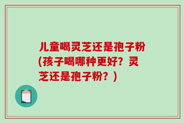 儿童喝灵芝还是孢子粉(孩子喝哪种更好?灵芝还是孢子粉?)-第1张图片-破壁灵芝孢子粉研究指南 儿童喝灵芝还是孢子粉(孩子喝哪种更好?灵芝还是孢子粉?)-第1张图片-破壁灵芝孢子粉研究指南