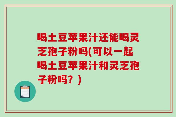 喝土豆苹果汁还能喝灵芝孢子粉吗(可以一起喝土豆苹果汁和灵芝孢子粉吗?)-第1张图片-破壁灵芝孢子粉研究指南 喝土豆苹果汁还能喝灵芝孢子粉吗(可以一起喝土豆苹果汁和灵芝孢子粉吗?)-第1张图片-破壁灵芝孢子粉研究指南