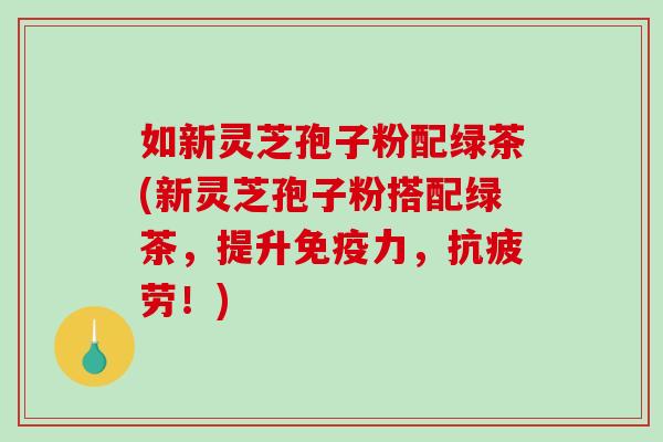 如新灵芝孢子粉配绿茶(新灵芝孢子粉搭配绿茶，提升免疫力，抗疲劳！)-第1张图片-破壁灵芝孢子粉研究指南