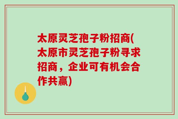 太原灵芝孢子粉招商(太原市灵芝孢子粉寻求招商,企业可有机会合作共赢)-第1张图片-破壁灵芝孢子粉研究指南 太原灵芝孢子粉招商(太原市灵芝孢子粉寻求招商,企业可有机会合作共赢)-第1张图片-破壁灵芝孢子粉研究指南