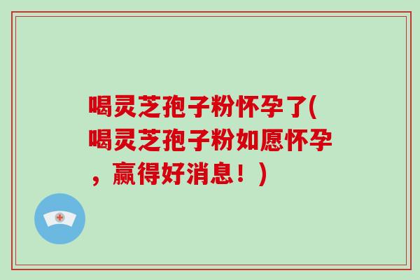 喝灵芝孢子粉怀孕了(喝灵芝孢子粉如愿怀孕，赢得好消息！)-第1张图片-破壁灵芝孢子粉研究指南