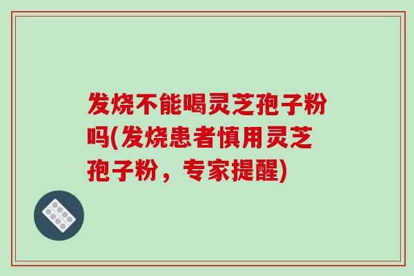 发烧不能喝灵芝孢子粉吗(发烧患者慎用灵芝孢子粉，专家提醒)-第1张图片-破壁灵芝孢子粉研究指南