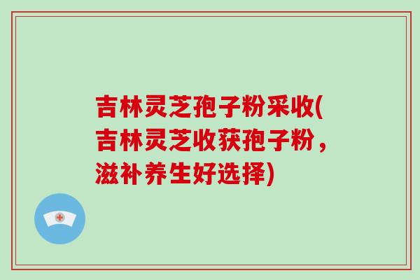 吉林灵芝孢子粉采收(吉林灵芝收获孢子粉，滋补养生好选择)-第1张图片-破壁灵芝孢子粉研究指南