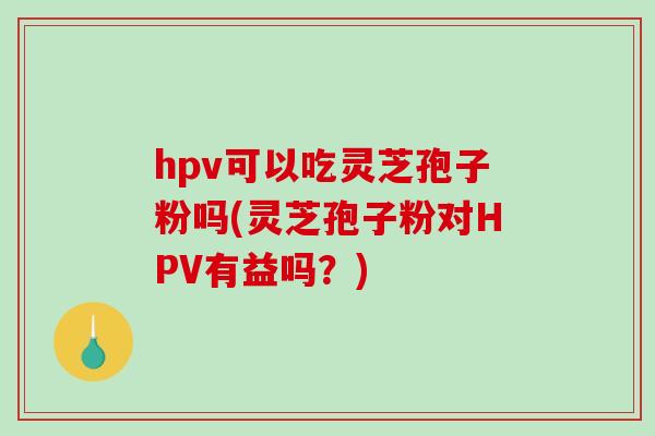 hpv可以吃灵芝孢子粉吗(灵芝孢子粉对HPV有益吗?)-第1张图片-破壁灵芝孢子粉研究指南 hpv可以吃灵芝孢子粉吗(灵芝孢子粉对HPV有益吗?)-第1张图片-破壁灵芝孢子粉研究指南