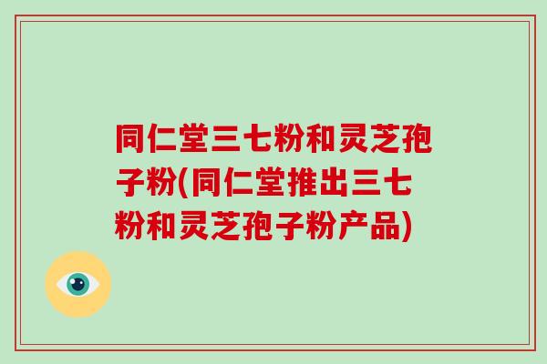 同仁堂三七粉和灵芝孢子粉(同仁堂推出三七粉和灵芝孢子粉产品)-第1张图片-破壁灵芝孢子粉研究指南