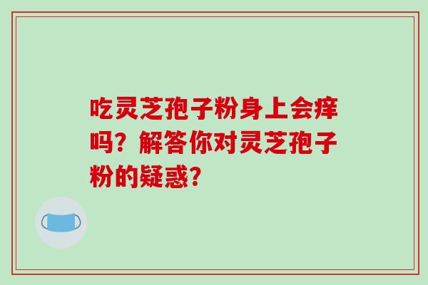 吃灵芝孢子粉身上会痒吗？解答你对灵芝孢子粉的疑惑？-第1张图片-破壁灵芝孢子粉研究指南