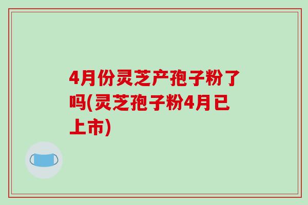 4月份灵芝产孢子粉了吗(灵芝孢子粉4月已上市)-第1张图片-破壁灵芝孢子粉研究指南