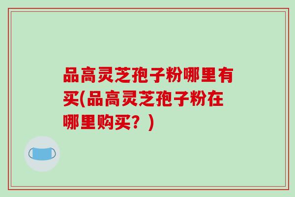 品高灵芝孢子粉哪里有买(品高灵芝孢子粉在哪里购买?)-第1张图片-破壁灵芝孢子粉研究指南 品高灵芝孢子粉哪里有买(品高灵芝孢子粉在哪里购买?)-第1张图片-破壁灵芝孢子粉研究指南