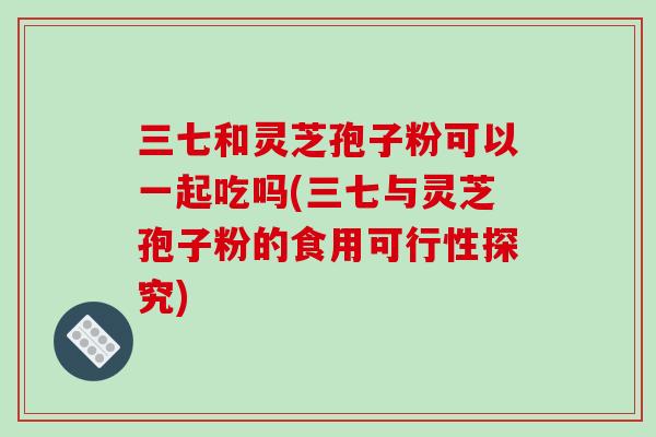 三七和灵芝孢子粉可以一起吃吗(三七与灵芝孢子粉的食用可行性探究)-第1张图片-破壁灵芝孢子粉研究指南 三七和灵芝孢子粉可以一起吃吗(三七与灵芝孢子粉的食用可行性探究)-第1张图片-破壁灵芝孢子粉研究指南